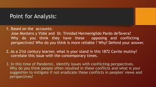 Point for Analysis:
1. Based on the accounts:
Jose Montero y Vidal and Dr. Trinidad Hermenigildo Pardo deTavera?
Why do you think they have these opposing and conflicting
perspectives? Who do you think is more reliable ? Why? Defend your answer.
2. As a 21st century learner, what is your stand in this 1872 Cavite mutiny?
correlate this issue with the contemporary times.
3. In this time of Pandemic, identify issues with conflicting perspectives.
Why do you think people often resulted in these conflicts and what is your
suggestion to mitigate if not eradicate these conflicts in peoples' views and
perspectives?
 