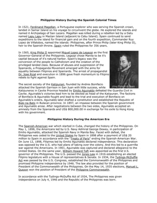 Philippine History During the Spanish Colonial Times<br /> <br />In 1521, Ferdinand Magellan, a Portuguese explorer who was serving the Spanish crown, landed in Samar Island on his voyage to circumvent the globe. He explored the islands and named it Archipelago of San Lazaro. Magellan was killed during a rebellion led by a Datu named Lapu Lapu in Mactan Island (adjacent to Cebu Island). Spain continued to send expeditions to the island for financial gain and on the fourth expedition, Commander Ruy Lopez de Villalobos, named the islands: Philippines, after Prince Philip (later King Philip II), heir to the Spanish throne. Spain ruled the Philippines for 356 years.<br /> <br />right0In 1565, King Philip II appointed Miguel Lopez de Legazpi as the first Governor-General of the Philippines. Legazpi chose Manila to be it's capital because of it's natural harbor. Spain's legacy was the conversion of the people to Catholicism and the creation of the privileged landed class. Because of abuses and suppression of the Spaniards, a Propaganda Movement emerged with the aims for equality between Filipinos and Spaniards. The arrest of propagandist Dr. Jose Rizal and execution in 1896 gave fresh momentum to Filipino rebels to fight against Spain.<br /> <br />The secret society of the Katipunan, founded by Andres Bonifacio attacked the Spanish Garrison in San Juan with little success, while Katipuneros in Cavite Province headed by Emilio Aguinaldo defeated the Guardia Civil in Cavite. Aguinaldo's victories lead him to be elected as head of the Katipunan. The factions of Bonifacio & Aguinaldo fought and lead to the trial and execution of Bonifacio on Aguinaldo's orders. Aguinaldo later drafted a constitution and established the Republic of Biak-na-Bato in Bulacan province. In 1897, an impasse between the Spanish government and Aguinaldo arose. After negotiations between the two sides, Aguinaldo accepted an amnesty from the Spaniards and US$ 800,000.00 in exchange for his exile to Hong Kong with his government.<br /> <br />Philippine History During the American Era<br /> <br />The Spanish-American war which started in Cuba, changed the history of the Philippines. On May 1, 1898, the Americans led by U.S. Navy Admiral George Dewey, in participation of Emilio Aguinaldo, attacked the Spanish Navy in Manila Bay. Faced with defeat, the Philippines was ceded to the United States by Spain in 1898 after a payment of US$ 20 million to Spain in accordance with the quot;
Treaty of Parisquot;
 ending the Spanish-American War. On June 12, 1898, Filipinos led by Emilio Aguinaldo declared independence. This declaration was opposed by the U.S. who had plans of taking over the colony. And this led to a guerrilla war against the Americans. In 1901, Aguinaldo was captured and declared allegiance to the United States. On the same year, William Howard Taft was appointed as the first U.S. governor of the Philippines. The U.S. passed the Jones Law in 1916 establishing an elected Filipino legislature with a House of representatives & Senate. In 1934, the Tydings-McDuffie Act was passed by the U.S. Congress, established the Commonwealth of the Philippines and promised Philippine independence by 1946. The law also provided for the position of President of the Commonwealth of the Philippines. On the May 14, 1935 elections, Manuel L. Quezon won the position of President of the Philippine Commonwealth.<br /> <br />In accordance with the Tydings-McDuffie Act of 1934, The Philippines was given independence on July 4, 1946 and the Republic of the Philippines was born.<br /> <br />Philippine History During the Japanese Occupation<br /> <br />On December 8, 1941, the Japanese invades the Philippines hours after bombing Pear Harbor in Hawaii. While the forces of left0Gen. Douglas MacArthur retreated to Bataan, the Commonwealth government of President Quezon moved to Corregidor Island. Manila was declared an open city to prevent further destruction. After the fall of Bataan on April 9, 1942 and Corregidor, In March 1942, MacArthur & Quezon fled the country and by invitation of President Roosevelt, the Commonwealth government went into exile to Washington D.C. American and Filipino forces surrendered in May 6, 1942. Soon a guerrilla war against the Japanese was fought by the Philippine & American Armies while Filipinos were enduring the cruelty of the Japanese military against civilians.<br /> <br />Prior to Quezon's exile, he advised Dr. Jose P. Laurel to head and cooperate with the Japanese civilian government in the hope that the collaboration will lead to a less brutality of the Japanese towards the Filipinos. Rightly or wrongly, President Laurel and his war time government was largely detested by the Filipinos.<br /> <br />In October 1944, Gen. MacArthur with President Sergio Osmeña (who assumed the presidency after Quezon died on August 1, 1944 in exile in Saranac Lake, New York) returned and liberated the Philippines from the Japanese.<br /> <br />The Philippine Republic<br /> <br />On July 4, 1946, Manuel Roxas of the Nationalista Party was inaugurated as the first President of the Republic of the Philippines. Roxas died in April 1948. He was succeeded by Elpidio Quirino. Both Roxas & Quirino had to deal with the Hukbalahap, a large anti-Japanese guerrilla organization which became a militant group that discredited the ruling elite. The group was eventually put down by Pres. Quirino's Secretary of Defense, Ramon Magsaysay.<br /> <br />Magsaysay defeated Quirino in the 1953 elections. He was a popular president and largely loved by the people. Magsaysay died in an airplane crash on March 17, 1957 and was succeeded by Carlos Garcia.<br />Diosdado Macapagal won the 1961 presidential elections and soon after he changed history by declaring June 12 as independence day - the day Emilio Aguinaldo declared independence in Cavite from Spain in 1898. Aguinaldo was the guest of honour during the fist Independence Day celebrations in 1962.<br /> <br />right0Philippine History During the Martial Law Regime<br /> <br />Ferdinand E. Marcos won the presidency in 1965 and was the first president to be re-elected for a second term in office. Marcos He embarked on an ambitious public works program and maintained his popularity through his first term. His popularity started to decline after his re-election due to perceived dishonesty in the 1969 campaign, the decline in economic growth, government corruption and the worsening peace & order. He declared Martial Law in 1972 near the end of his second & final term in office. Staunch oppositionist, Senator Benigno quot;
Ninoyquot;
 Aquino (later went on self exile to the U.S.) & Senator Jose Diokno were one of the first to be arrested. During the Martial Law years, Marcos held an iron grip on the nation with the support of the military. Opposition leaders we imprisoned and the legislature was abolished. Marcos ruled by presidential decrees.<br /> <br />Post Martial Law up to the Present Time<br /> <br />left0The 21-year dictatorial rule of Marcos with wife Imelda ended in 1986 following a popular uprising that forced them to exile to Hawaii. Corazon quot;
Coryquot;
 Aquino, the wife of exiled and murdered opposition leader Benigno Aquino who was perceived to have won a just concluded snap election was installed as president. Aquino restored civil liberties, initiated the formation of a new constitution and the restoration of Congress.<br /> <br />On September 16, 1991, despite the lobbying of Aquino, the Senate rejected a new treaty that would allow a 10-year extension of the US military bases in the country.<br /> <br />In the1992 elections, Pres. Aquino endorsed Secretary of Defense Fidel Ramos as her successor, which Ramos won with a slight margin over his rival, Miriam Defensor-Santiago. During the Ramos presidency, he advocated quot;
National Reconciliationquot;
 and laid the ground work for the resolution of the secessionist Muslim rebels in the southern Philippine Island of Mindanao. The Moro National Liberation Front (MNLF) led by Nur Misuari, signed a peace agreement with the government. However a splinter group, The Moro Islamic Liberation Front (MILF) led by Hashim Salamat continued to fight for an Islamic state. Ramos worked for the economic stability of the country and the improvement of the infrastructure facilities like telecommunications, energy and transportation.<br /> <br />Joseph Ejercito Estrada, a popular actor, succeeded Ramos in 1998 with Gloria Macapagal-Arroyo (daughter of former President Diosdado Macapagal) as his Vice-President. Estrada's lack of economic & management skills plunged the economy deeper as unemployment increased and the budget deficit ballooned. In October 2000, Estrada's close friend Luis quot;
Chavitquot;
 Singson accused Estrada of receiving millions of pesos from quot;
Juetengquot;
, an illegal numbers game. Soon after, Congress impeached Estrada on grounds of bribery, graft and corruption, betrayal of public trust and culpable violation of the constitution. His impeachment trial at the Senate was however blocked by his political allies in the Senate. Shortly after the evidence against Estrada was blocked at the Senate, thousands of people rallied up at the EDSA Shrine, site of the People Power Revolution which ousted Marcos in 1986.<br /> <br />In January 2001, the Supreme Court declared Joseph Estrada unable to rule in view of mass resignations from his government and declared Vice-President Gloria Macapagal-Arroyo as his constitutional successor. To this date, Estrada remains detained facing graft charges before the Sandigan Bayan, the Anti-graft court.<br /> <br />left0Gloria Macapagal-Arroyo, completed the remaining term of Estrada and run for re-election against Fernando Poe, Jr., another popular actor and a friend of Estrada in May 2004. Arroyo with her running mate Noli de Castro was eventually proclaimed the winners of the Presidential & Vice-Presidential elections. She has been advocating a change from a Presidential form of government to a Parliamentary form of government.<br /> <br />Arroyo's husband & son has been rumored to be receiving money from gambling lords and this has tainted her reputation. A tape recording of Arroyo talking with a commissioner on elections surfaced establishing impropriety by Arroyo and suggesting that she might have influenced the outcome of the last elections. Demonstrations followed in June 2005 calling for Arroyo to resign.<br /> <br />On the eve of the anniversary of the quot;
People Power Revolutionquot;
 on February 24, 2006, the government took pre-emptive measures to quash alleged plots to unseat Arroyo through massive rallies and a coup. Arroyo declared a quot;
State of Emergencyquot;
 the next day mobilizing the police and the military averting any destabilization moves.<br /> <br />May 14, 2007 - National Elections for Senators, Congressmen, Governors, Mayors and local officials. Although there are instances of violence and allegations of cheating specially in Mindanao, this elections is considered by many as one of the most peaceful elections conducted in Philippines.<br /> <br />right0September 12, 2007 - Former President Joseph Ejercito Estrada is convicted of plunder by the Sandiganbayan, the anti-graft court and is sentenced to 40 years imprisonment. He is the first former president ever convicted of any crime in Philippine history. Six weeks later, on October 26, Estrada was pardoned by President Arroyo.<br /> <br />Benigno Simeon Cojuangco Aquino III, affectionately called quot;
Noynoyquot;
, the son of former President Corazon C. Aquino and the late Senator Benigno Aquino, won the May 10, 2010 presidential elections. He was proclaimed president on June 30, 2010 at Rizal Park in Manila. Former President Gloria Arroyo, was elected congresswoman for the second district of Pampanga. This was the first computerized national elections in Philippine history.<br /> <br />