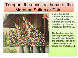 Torogan, the ancestral home of the
Maranao Sultan or Datu.
• One of the richest
survivors of Philippine
pre-Spanish art is
Maranao decorative art,
described by critics as
graceful and rhythmical.
• The floorbeams of the
houses project beyond
the walls, and the ends
or panolong, such as the
decorative figure, are
carved and multicolored.
 