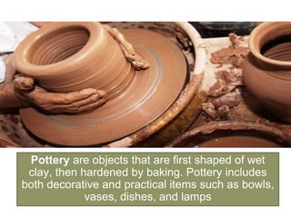 Pottery are objects that are first shaped of wet
clay, then hardened by baking. Pottery includes
both decorative and practical items such as bowls,
vases, dishes, and lamps
 
