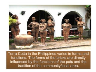 Terra Cotta in the Philippines varies in forms and
functions. The forms of the bricks are directly
influenced by the functions of the pots and the
tradition of the community/local area.
 