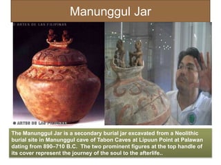 Manunggul Jar
The Manunggul Jar is a secondary burial jar excavated from a Neolithic
burial site in Manunggul cave of Tabon Caves at Lipuun Point at Palawan
dating from 890–710 B.C. The two prominent figures at the top handle of
its cover represent the journey of the soul to the afterlife..
 