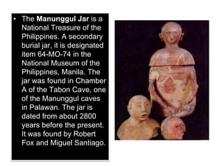 • The Manunggul Jar is a
National Treasure of the
Philippines. A secondary
burial jar, it is designated
item 64-MO-74 in the
National Museum of the
Philippines, Manila. The
jar was found in Chamber
A of the Tabon Cave, one
of the Manunggul caves
in Palawan. The jar is
dated from about 2800
years before the present.
It was found by Robert
Fox and Miguel Santiago.
 
