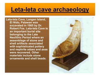 Leta-leta cave archaeology
Leta-leta Cave, Langen Island,
El Nido, Palawan was
excavated in 1965 by Dr.
Robert Fox. Leta-leta Cave is
an important burial site
belonging to the Late
Neolithic Period where an
assemblage of stone and
shell artifacts associated
with sophisticated pottery
and nephrite adzes and axes
were recovered. Other
materials include stone
ornaments and shell beads.
 