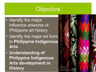 Objective
• Identify the major
influence artworks of
Philippine art history
• Identify the major art form
in Philippine Indigenous
Arts
• Understanding of
Philippine Indigenous
Arts development in
History
 