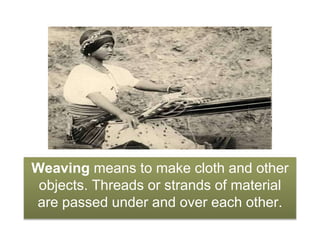 Weaving means to make cloth and other
objects. Threads or strands of material
are passed under and over each other.
 
