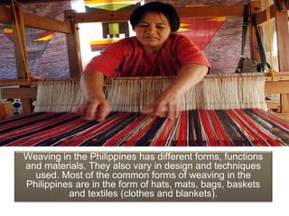Weaving in the Philippines has different forms, functions
and materials. They also vary in design and techniques
used. Most of the common forms of weaving in the
Philippines are in the form of hats, mats, bags, baskets
and textiles (clothes and blankets).
 