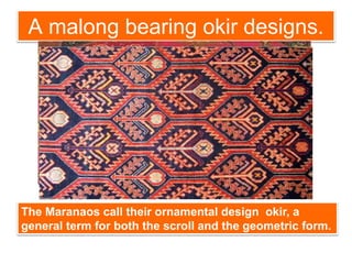 A malong bearing okir designs.
The Maranaos call their ornamental design okir, a
general term for both the scroll and the geometric form.
 