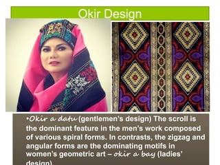 Okir Design
•Okir a datu (gentlemen’s design) The scroll is
the dominant feature in the men’s work composed
of various spiral forms. In contrasts, the zigzag and
angular forms are the dominating motifs in
women’s geometric art – okir a bay (ladies’
 