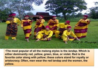 •The most popular of all the malong styles is the landap. Which is
either dominantly red, yellow, green, blue, or violet. Red is the
favorite color along with yellow; these colors stand for royalty or
aristocracy. Often, men wear the red landap and the women, the
yellow.
 