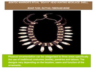 BONTOC WARRIOR'S RITUAL "BOAYA" HEAD HUNTING NECKLACE: SHELL,
BOAR TUSK, RATTAN, FIBERAND BONE
Physical ornamentation can be categorized to three areas specifically
the use of traditional costumes (textile), jewelries and tattoos. The
designs vary depending on the location, users and function of the
ornaments.
 