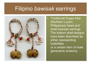 Filipino bawisak earrings
• Traditional Ifugao tribe
(Northern Luzon,
Philippines) bead and
shell bawisak earrings.
The bottom shell designs
have been described as
either representing
butterflies
or a certain item of male
generative anatomy.
 