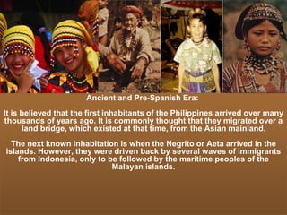 Ancient and Pre-Spanish Era:
It is believed that the first inhabitants of the Philippines arrived over many
thousands of years ago. It is commonly thought that they migrated over a
land bridge, which existed at that time, from the Asian mainland.
The next known inhabitation is when the Negrito or Aeta arrived in the
islands. However, they were driven back by several waves of immigrants
from Indonesia, only to be followed by the maritime peoples of the
Malayan islands.
 