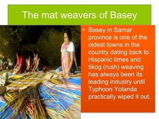 The mat weavers of Basey
• Basey in Samar
province is one of the
oldest towns in the
country dating back to
Hispanic times and
tikog (rush) weaving
has always been its
leading industry until
Typhoon Yolanda
practically wiped it out.
 