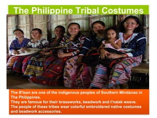 The Philippine Tribal Costumes
The B'laan are one of the indigenous peoples of Southern Mindanao in
The Philippines.
They are famous for their brassworks, beadwork and t'nalak weave.
The people of these tribes wear colorful embroidered native costumes
and beadwork accessories.
 