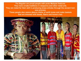 The Bagobo are proud people with proto Malayan features.
They have ornate traditions in weaponry and other metal arts.
They are noted for their skill in producing brass articles through the ancient lost-
wax process.
These people also weave abacca cloths of earth tones and make baskets
that are trimmed with beads, fibers and horse's hair.
 