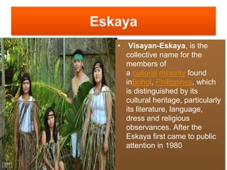 Eskaya
• Visayan-Eskaya, is the
collective name for the
members of
a cultural minority found
inBohol, Philippines, which
is distinguished by its
cultural heritage, particularly
its literature, language,
dress and religious
observances. After the
Eskaya first came to public
attention in 1980
 