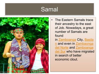 Samal
• The Eastern Samals trace
their ancestry to the east
of Job. Nowadays, a great
number of Samals are
found
in Zamboanga City, Basila
n and even in Zambaonga
del Norte and Zamboanga
del Sur who have migrated
in search of better
economic clout.
 