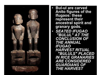 • Bul-ul are carved
Anito figures of the
Ifugaos: these
represent their
ancestral spirit and
granary gods.
• SEATED IFUGAO
"BULUL" AT THE
CONCLUSION OF
THE ANNUAL
IFUGAO
HARVEST RITUAL
"BULULS" PLACED
IN RICE GRANARIES
ARE CONSIDERED
GUARDIANS OF
THE HARVEST
 
