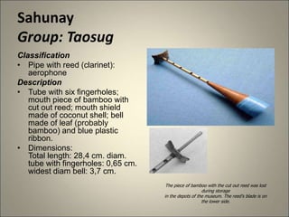 Sahunay
Group: Taosug
Classification
• Pipe with reed (clarinet):
aerophone
Description
• Tube with six fingerholes;
mouth piece of bamboo with
cut out reed; mouth shield
made of coconut shell; bell
made of leaf (probably
bamboo) and blue plastic
ribbon.
• Dimensions:
Total length: 28,4 cm. diam.
tube with fingerholes: 0,65 cm.
widest diam bell: 3,7 cm.
The piece of bamboo with the cut out reed was lost
during storage
in the depots of the museum. The reed's blade is on
the lower side.
 