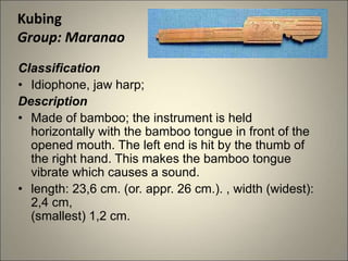 Classification
• Idiophone, jaw harp;
Description
• Made of bamboo; the instrument is held
horizontally with the bamboo tongue in front of the
opened mouth. The left end is hit by the thumb of
the right hand. This makes the bamboo tongue
vibrate which causes a sound.
• length: 23,6 cm. (or. appr. 26 cm.). , width (widest):
2,4 cm,
(smallest) 1,2 cm.
Kubing
Group: Maranao
 