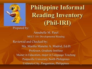 Philippine InformalPhilippine Informal
Reading InventoryReading Inventory
(Phil-IRI)(Phil-IRI)
Prepared by:Prepared by:
Annabelle M. ParelAnnabelle M. Parel
MELT 114- Developmental ReadingMELT 114- Developmental Reading
Reviewed and Checked by:Reviewed and Checked by:
Ma. Martha Manette A. Madrid, Ed.D.Ma. Martha Manette A. Madrid, Ed.D.
Professor, Graduate InstituteProfessor, Graduate Institute
Master in Education, major in Language TeachingMaster in Education, major in Language Teaching
Panpacific University North PhilippinesPanpacific University North Philippines
Urdaneta City, Pangasinan, PhilippinesUrdaneta City, Pangasinan, Philippines
 