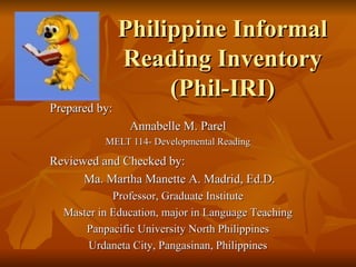 Philippine Informal
               Reading Inventory
                    (Phil-IRI)
Prepared by:
                Annabelle M. Parel
          MELT 114- Developmental Reading

Reviewed and Checked by:
      Ma. Martha Manette A. Madrid, Ed.D.
            Professor, Graduate Institute
  Master in Education, major in Language Teaching
      Panpacific University North Philippines
      Urdaneta City, Pangasinan, Philippines
 