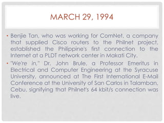 MARCH 29, 1994 
• Benjie Tan, who was working for ComNet, a company 
that supplied Cisco routers to the Philnet project, 
established the Philippine's first connection to the 
Internet at a PLDT network center in Makati City. 
• "We're in," Dr. John Brule, a Professor Emeritus in 
Electrical and Computer Engineering at the Syracuse 
University, announced at The First International E-Mail 
Conference at the University of San Carlos in Talamban, 
Cebu, signifying that Philnet's 64 kbit/s connection was 
live. 
 