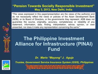Dr. Mario “Mayong” J. Aguja
Trustee, Government Service Insurance System (GSIS), Philippines
“Pension Towards Socially Responsible Investment”
May 3, 2013, New Delhi, India
The Philippine Investment
Alliance for Infrastructure (PINAI)
Fund
"The views expressed in this paper/presentation are the views of the author(s) and
do not necessarily reflect the views or policies of the Asian Development Bank
(ADB), or its Board of Directors, or the governments they represent. ADB does not
guarantee the source, originality, accuracy, completeness or reliability of any
statement, information, data, finding, interpretation, advice, opinion, or view
presented, nor does it make any representation concerning the same."
 