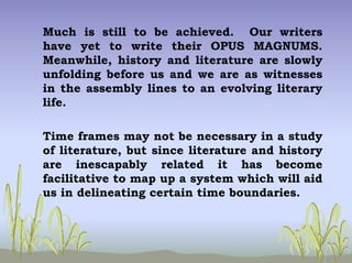 Much is still to be achieved. Our writers
have yet to write their OPUS MAGNUMS.
Meanwhile, history and literature are slowly
unfolding before us and we are as witnesses
in the assembly lines to an evolving literary
life.
Time frames may not be necessary in a study
of literature, but since literature and history
are inescapably related it has become
facilitative to map up a system which will aid
us in delineating certain time boundaries.
 