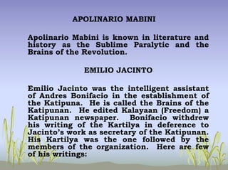 APOLINARIO MABINI
Apolinario Mabini is known in literature and
history as the Sublime Paralytic and the
Brains of the Revolution.
EMILIO JACINTO
Emilio Jacinto was the intelligent assistant
of Andres Bonifacio in the establishment of
the Katipuna. He is called the Brains of the
Katipunan. He edited Kalayaan (Freedom) a
Katipunan newspaper. Bonifacio withdrew
his writing of the Kartilya in deference to
Jacinto’s work as secretary of the Katipunan.
His Kartilya was the one followed by the
members of the organization. Here are few
of his writings:
 