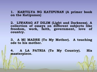 1. KARTILYA NG KATIPUNAN (A primer book
on the Katipunan)
2. LIWANAG AT DILIM (Light and Darkness). A
collection of essays on different subjects like
freedom, work, faith, government, love of
country.
3. A MI MADRE (To My Mother). A touching
ode to his mother.
4. A LA PATRIA (To My Country). His
masterpiece.
 