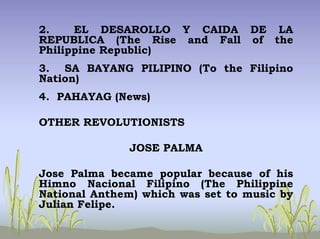 2. EL DESAROLLO Y CAIDA DE LA
REPUBLICA (The Rise and Fall of the
Philippine Republic)
3. SA BAYANG PILIPINO (To the Filipino
Nation)
4. PAHAYAG (News)
OTHER REVOLUTIONISTS
JOSE PALMA
Jose Palma became popular because of his
Himno Nacional Filipino (The Philippine
National Anthem) which was set to music by
Julian Felipe.
 