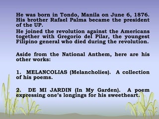 He was born in Tondo, Manila on June 6, 1876.
His brother Rafael Palma became the president
of the UP.
He joined the revolution against the Americans
together with Gregorio del Pilar, the youngest
Filipino general who died during the revolution.
Aside from the National Anthem, here are his
other works:
1. MELANCOLIAS (Melancholies). A collection
of his poems.
2. DE MI JARDIN (In My Garden). A poem
expressing one’s longings for his sweetheart.
 