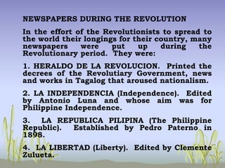 NEWSPAPERS DURING THE REVOLUTION
In the effort of the Revolutionists to spread to
the world their longings for their country, many
newspapers were put up during the
Revolutionary period. They were:
1. HERALDO DE LA REVOLUCION. Printed the
decrees of the Revolutiary Government, news
and works in Tagalog that aroused nationalism.
2. LA INDEPENDENCIA (Independence). Edited
by Antonio Luna and whose aim was for
Philippine Independence.
3. LA REPUBLICA PILIPINA (The Philippine
Republic). Established by Pedro Paterno in
1898.
4. LA LIBERTAD (Liberty). Edited by Clemente
Zulueta.
 