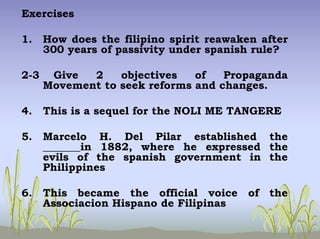 Exercises
1. How does the filipino spirit reawaken after
300 years of passivity under spanish rule?
2-3 Give 2 objectives of Propaganda
Movement to seek reforms and changes.
4. This is a sequel for the NOLI ME TANGERE
5. Marcelo H. Del Pilar established the
_______in 1882, where he expressed the
evils of the spanish government in the
Philippines
6. This became the official voice of the
Associacion Hispano de Filipinas
 