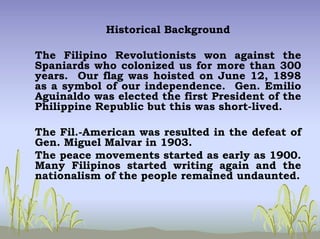 Historical Background
The Filipino Revolutionists won against the
Spaniards who colonized us for more than 300
years. Our flag was hoisted on June 12, 1898
as a symbol of our independence. Gen. Emilio
Aguinaldo was elected the first President of the
Philippine Republic but this was short-lived.
The Fil.-American was resulted in the defeat of
Gen. Miguel Malvar in 1903.
The peace movements started as early as 1900.
Many Filipinos started writing again and the
nationalism of the people remained undaunted.
 