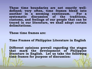 These time boundaries are not exactly well-
defined; very often, time frames blend into
another in a seeming continuum. For a
systematic discussion of the traditions,
customs, and feelings of our people that can be
traced in our literature, we shall adopt certain
delimitations.
These time frames are:
Time Frames of Philippine Literature in English
Different opinions prevail regarding the stages
that mark the development of Philippine
literature in English. Let us take the following
time frames for purpose of discussion:
 