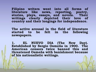 Filipino writers went into all forms of
literature like news, reporting, poetry,
stories, plays, essays, and novels. Their
writings clearly depicted their love of
country and their longings for independence.
The active arousal in the field of literature
started to be felt in the following
newspapers.
1. EL NUEVO DIA (The New Day).
Established by Sergio Osmeña in 1900. The
American censors twice banned this and
threatened Osmeña with banishment because
of his nationalistic writings.
 