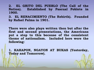 2. EL GRITO DEL PUEBLO (The Call of the
Nation). Established by Pascual Poblete in
1900.
3. EL RENACIMIENTO (The Rebirth). Founded
by Rafael Palma in 1901.
There were also plays written then but after the
first and second presentations, the Americans
put a stop to this because of the consistent
theme of nationalism. Included here were the
following:
1. KAHAPON, NGAYON AT BUKAS (Yesterday,
Today and Tomorrow).
 