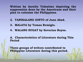 Written by Aurelio Tolentino depicting the
suppression done by the Americans and their
plan to colonize the Philippines.
2. TANIKALANG GINTO of Juan Abad.
3. MALAYA by Tomas Remigio.
4. WALANG SUGAT by Severino Reyes.
A. Characteristics of Literature during This
Period
Three groups of writers contributed to
Philippine Literature during this period.
 