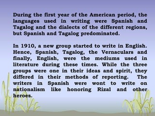 During the first year of the American period, the
languages used in writing were Spanish and
Tagalog and the dialects of the different regions,
but Spanish and Tagalog predominated.
In 1910, a new group started to write in English.
Hence, Spanish, Tagalog, the Vernaculars and
finally, English, were the mediums used in
literature during these times. While the three
groups were one in their ideas and spirit, they
differed in their methods of reporting. The
writers in Spanish were wont to write on
nationalism like honoring Rizal and other
heroes.
 