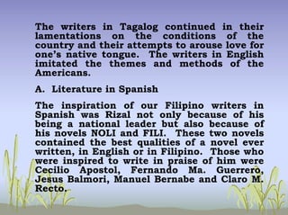 The writers in Tagalog continued in their
lamentations on the conditions of the
country and their attempts to arouse love for
one’s native tongue. The writers in English
imitated the themes and methods of the
Americans.
A. Literature in Spanish
The inspiration of our Filipino writers in
Spanish was Rizal not only because of his
being a national leader but also because of
his novels NOLI and FILI. These two novels
contained the best qualities of a novel ever
written, in English or in Filipino. Those who
were inspired to write in praise of him were
Cecilio Apostol, Fernando Ma. Guerrero,
Jesus Balmori, Manuel Bernabe and Claro M.
Recto.
 