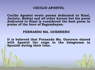CECILIO APOSTOL
Cecilio Apostol wrote poems dedicated to Rizal,
Jacinto, Mabini and all other heroes but his poem
dedicated to Rizal is considered the best poem in
praise of the hero of Bagumbayan.
FERNANDO MA. GUERRERO
It is believed that Fernando Ma. Guerrero shared
with Apostol the reign in the balagtasan in
Spanish during their time.
 
