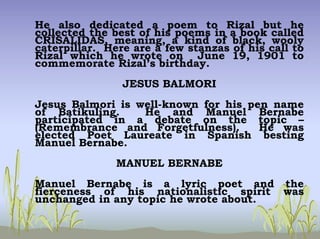 He also dedicated a poem to Rizal but he
collected the best of his poems in a book called
CRISALIDAS, meaning, a kind of black, wooly
caterpillar. Here are a few stanzas of his call to
Rizal which he wrote on June 19, 1901 to
commemorate Rizal’s birthday.
JESUS BALMORI
Jesus Balmori is well-known for his pen name
of Batikuling. He and Manuel Bernabe
participated in a debate on the topic –
(Remembrance and Forgetfulness). He was
elected Poet Laureate in Spanish besting
Manuel Bernabe.
MANUEL BERNABE
Manuel Bernabe is a lyric poet and the
fierceness of his nationalistic spirit was
unchanged in any topic he wrote about.
 