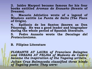 2. Isidro Marpori became famous for his four
books entitled Aromas de Ensueño (Scents of
Dreams).
3. Macario Adriatico wrote of a legend of
Mindoro entitle La Punta de Salto (The Place
of Origin).
4. Epifanio de los Santos (known as Don
PAnyong). He was a good leader and biographer
during the whole period of Spanish literature.
5. Pedro Aunario wrote the Decalogo del
Proteccionismo.
B. Filipino Literature
FLORANTE AT LAURA of Francisco Balagtas
and URBANA AT FELISA of Modesto de Castro
became the inspiration of the Tagalog writers.
Julian Cruz Balmaceda classified three kinds
of Tagalog poets: They were:
 