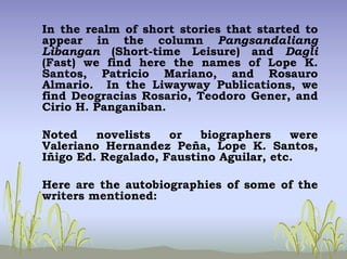 In the realm of short stories that started to
appear in the column Pangsandaliang
Libangan (Short-time Leisure) and Dagli
(Fast) we find here the names of Lope K.
Santos, Patricio Mariano, and Rosauro
Almario. In the Liwayway Publications, we
find Deogracias Rosario, Teodoro Gener, and
Cirio H. Panganiban.
Noted novelists or biographers were
Valeriano Hernandez Peña, Lope K. Santos,
Iñigo Ed. Regalado, Faustino Aguilar, etc.
Here are the autobiographies of some of the
writers mentioned:
 