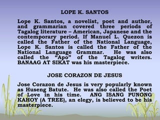LOPE K. SANTOS
Lope K. Santos, a novelist, poet and author,
and grammarian covered three periods of
Tagalog literature – American, Japanese and the
contemporary period. If Manuel L. Quezon is
called the Father of the National Language,
Lope K. Santos is called the Father of the
National Language Grammar. He was also
called the “Apo” of the Tagalog writers.
BANAAG AT SIKAT was his masterpiece.
JOSE CORAZON DE JESUS
Jose Corazon de Jesus is very popularly known
as Huseng Batute. He was also called the Poet
of Love in his time. ANG ISANG PUNONG
KAHOY (A TREE), an elegy, is believed to be his
masterpiece.
 