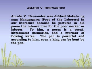 AMADO V. HERNANDEZ
Amado V. Hernandez was dubbed Makata ng
mga Manggagawa (Poet of the Laborers) in
our literature because he pictures in his
poem the intense love for the poor worker or
laborer. To him, a poem is a scent,
bittersweet memories, and a murmur of
flowing water. The pen is powerful and
according to him, even a king can be bent by
the pen.
 