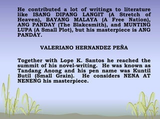 He contributed a lot of writings to literature
like ISANG DIPANG LANGIT (A Stretch of
Heaven), BAYANG MALAYA (A Free Nation),
ANG PANDAY (The Blakcsmith), and MUNTING
LUPA (A Small Plot), but his masterpiece is ANG
PANDAY.
VALERIANO HERNANDEZ PEÑA
Together with Lope K. Santos he reached the
summit of his novel-writing. He was known as
Tandang Anong and his pen name was Kuntil
Butil (Small Grain). He considers NENA AT
NENENG his masterpiece.
 